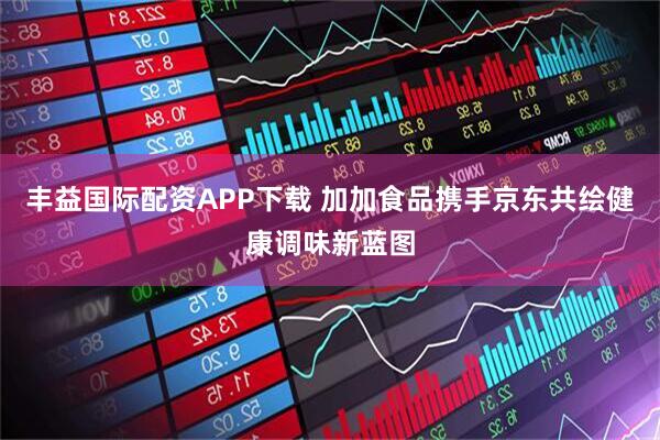 丰益国际配资APP下载 加加食品携手京东共绘健康调味新蓝图