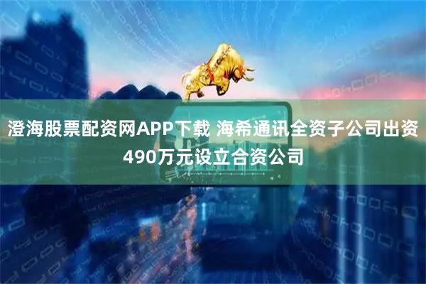 澄海股票配资网APP下载 海希通讯全资子公司出资490万元设立合资公司