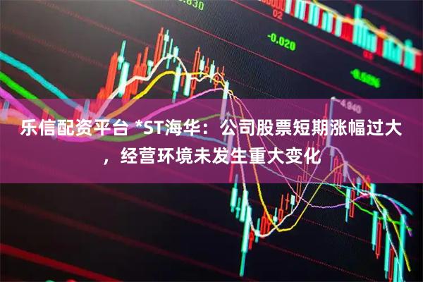 乐信配资平台 *ST海华：公司股票短期涨幅过大，经营环境未发生重大变化