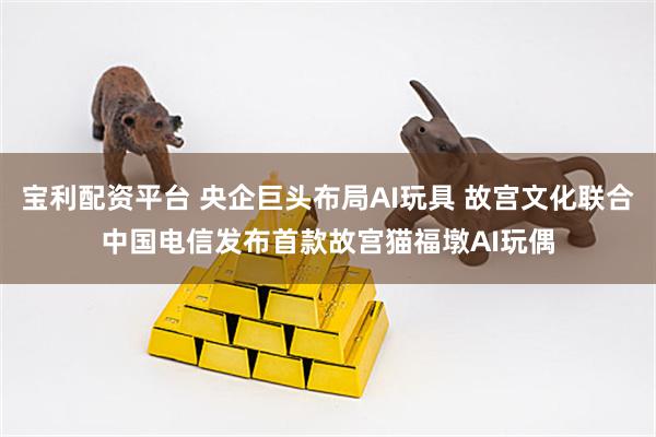 宝利配资平台 央企巨头布局AI玩具 故宫文化联合中国电信发布首款故宫猫福墩AI玩偶