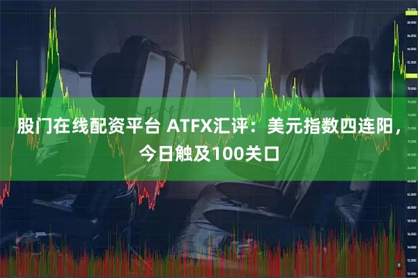 股门在线配资平台 ATFX汇评：美元指数四连阳，今日触及100关口