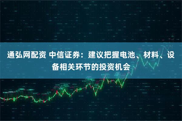 通弘网配资 中信证券：建议把握电池、材料、设备相关环节的投资机会