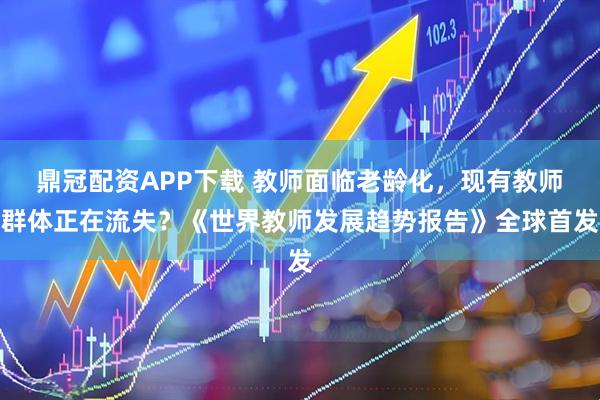 鼎冠配资APP下载 教师面临老龄化，现有教师群体正在流失？《世界教师发展趋势报告》全球首发