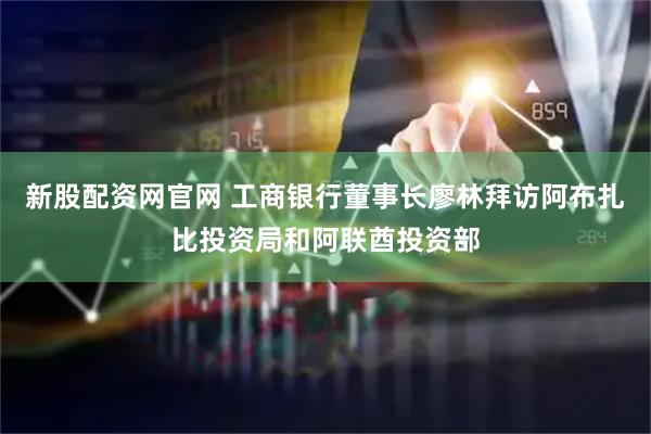 新股配资网官网 工商银行董事长廖林拜访阿布扎比投资局和阿联酋投资部