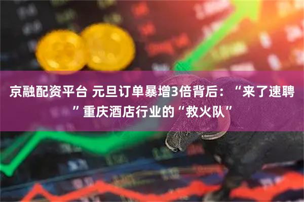 京融配资平台 元旦订单暴增3倍背后：“来了速聘”重庆酒店行业的“救火队”