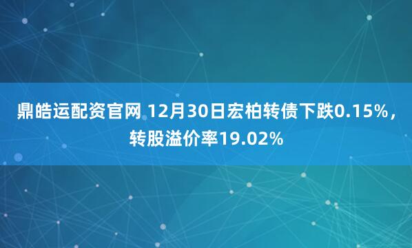 鼎皓运配资官网 12月30日宏柏转债下跌0.15%，转股溢价率19.02%