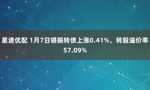 星速优配 1月7日锡振转债上涨0.41%，转股溢价率57.09%