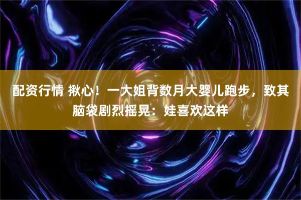 配资行情 揪心！一大姐背数月大婴儿跑步，致其脑袋剧烈摇晃：娃喜欢这样