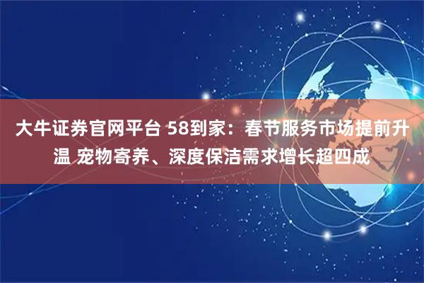 大牛证券官网平台 58到家：春节服务市场提前升温 宠物寄养、深度保洁需求增长超四成