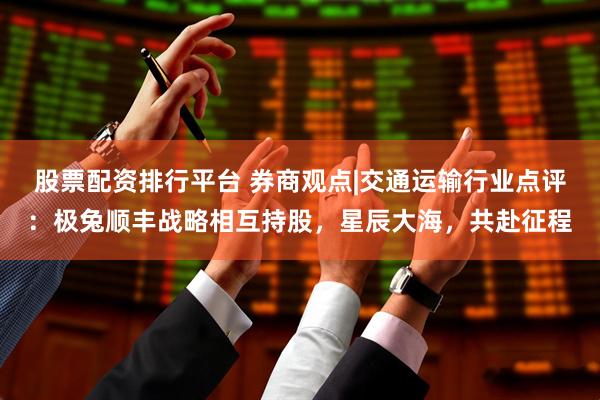 股票配资排行平台 券商观点|交通运输行业点评：极兔顺丰战略相互持股，星辰大海，共赴征程