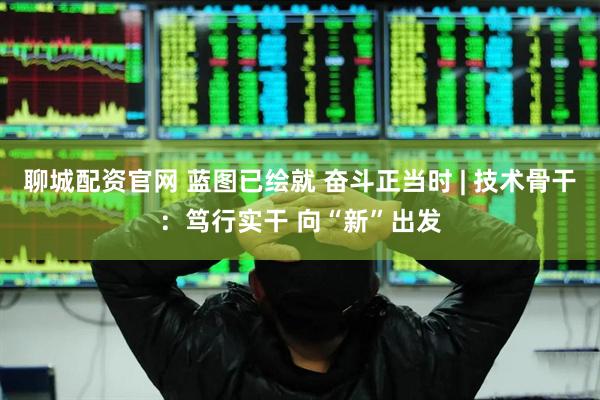 聊城配资官网 蓝图已绘就 奋斗正当时 | 技术骨干：笃行实干 向“新”出发