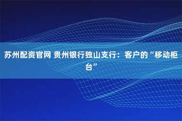 苏州配资官网 贵州银行独山支行：客户的“移动柜台”