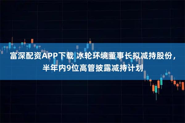 富深配资APP下载 冰轮环境董事长拟减持股份，半年内9位高管披露减持计划