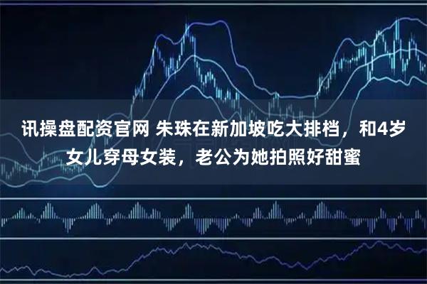 讯操盘配资官网 朱珠在新加坡吃大排档，和4岁女儿穿母女装，老公为她拍照好甜蜜