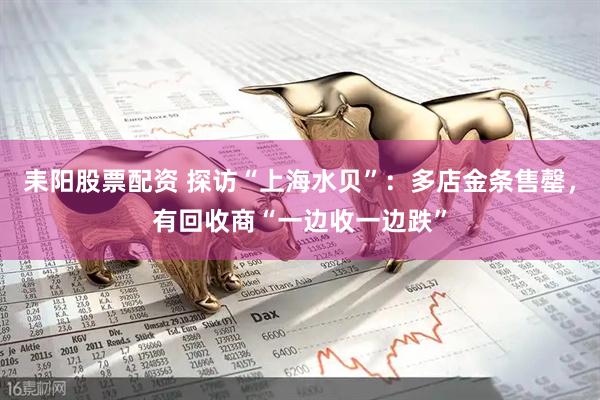 耒阳股票配资 探访“上海水贝”：多店金条售罄，有回收商“一边收一边跌”