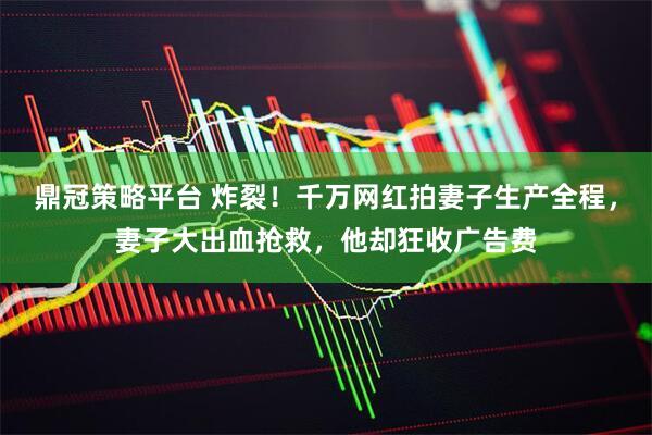 鼎冠策略平台 炸裂！千万网红拍妻子生产全程，妻子大出血抢救，他却狂收广告费