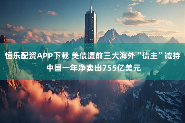 恒乐配资APP下载 美债遭前三大海外“债主”减持 中国一年净卖出755亿美元