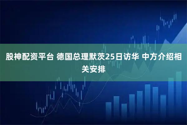 股神配资平台 德国总理默茨25日访华 中方介绍相关安排