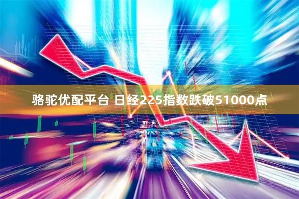 骆驼优配平台 日经225指数跌破51000点