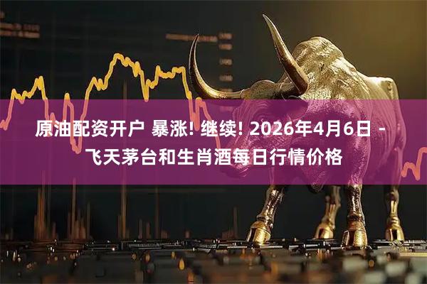 原油配资开户 暴涨! 继续! 2026年4月6日 - 飞天茅台和生肖酒每日行情价格