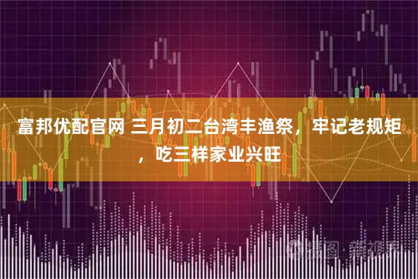 富邦优配官网 三月初二台湾丰渔祭，牢记老规矩，吃三样家业兴旺