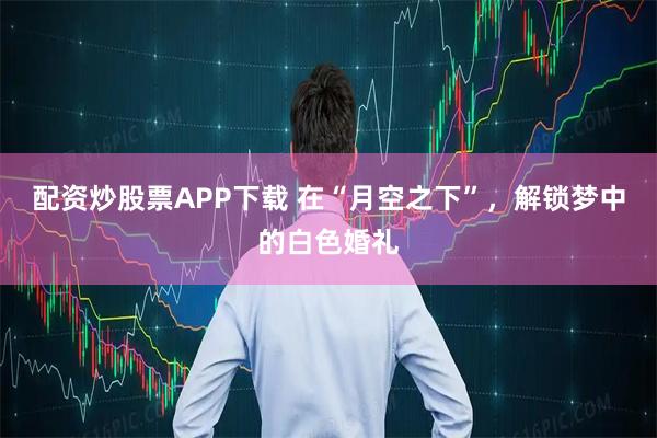 配资炒股票APP下载 在“月空之下”，解锁梦中的白色婚礼