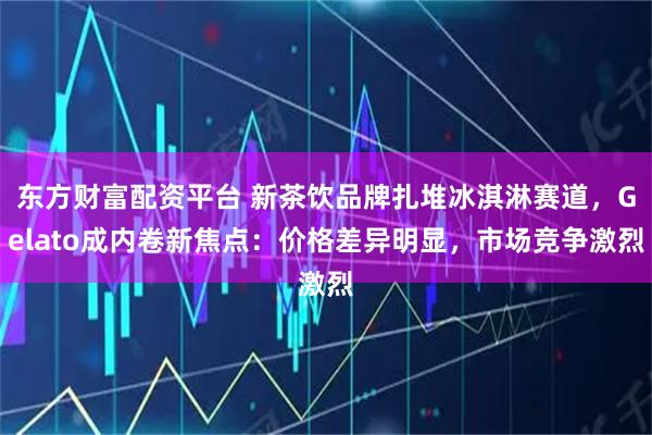 东方财富配资平台 新茶饮品牌扎堆冰淇淋赛道，Gelato成内卷新焦点：价格差异明显，市场竞争激烈