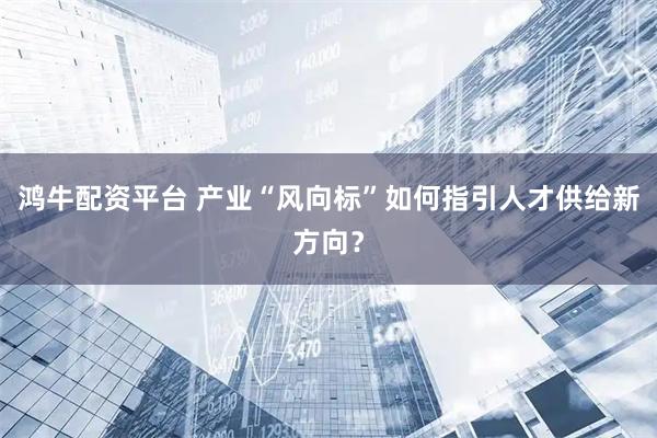 鸿牛配资平台 产业“风向标”如何指引人才供给新方向？