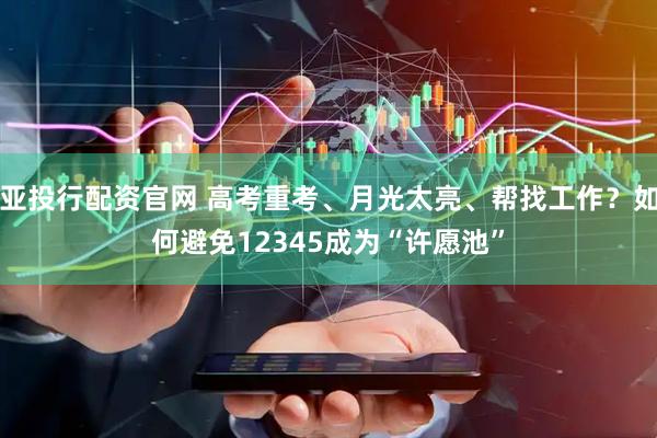 亚投行配资官网 高考重考、月光太亮、帮找工作？如何避免12345成为“许愿池”